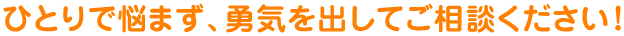 ひとりで悩まず、勇気を出してご相談ください！