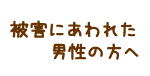 被害にあわれた男性の方へ