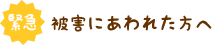 緊急！被害にあわれた方へ