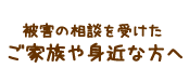 被害の相談を受けたご家族や身近な方へ