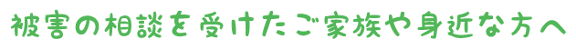 被害の相談を受けたご家族や身近な方へ