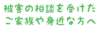 被害の相談を受けたご家族や身近な方へ