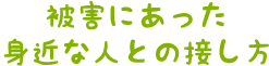 被害にあった身近な人との接し方