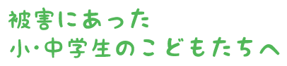 被害にあった小・中学生のこどもたちへ