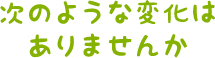 次のような変化はありませんか