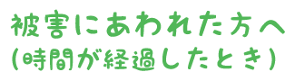 被害にあわれた方へ（時間が経過したとき）