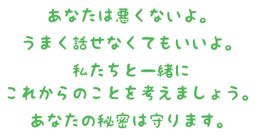 あなたは悪くないよ。うまく話せなくてもいいよ。私たちと一緒にこれからのことを考えましょう。あなたの秘密は守ります。