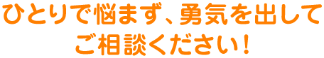 ひとりで悩まず、勇気を出してご相談ください！